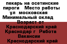 пекарь на осетинские пироги › Место работы ­ ул. московская 93 › Минимальный оклад ­ 1 000 › Возраст от ­ 20 - Краснодарский край, Краснодар г. Работа » Вакансии   . Краснодарский край,Краснодар г.